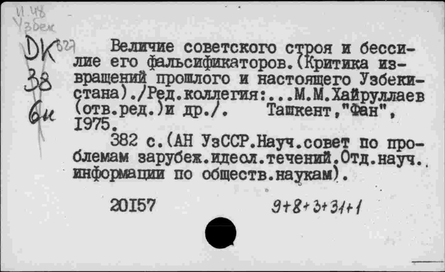 ﻿Величие советского строя и бессилие его фальсификаторов.(Критика извращений прошлого и настоящего Узбекистана) ./Ред.коллегия:...М.М.Хайруллаев (отв.ред.)и др./. Ташкент,"Фан", 1975.
382 с.(АН УзССР.Науч.совет по проблемам зарубеж.идеол.течений.Отд.науч.. информации по обществ.наукам).
20157	З+Ш+З/*/